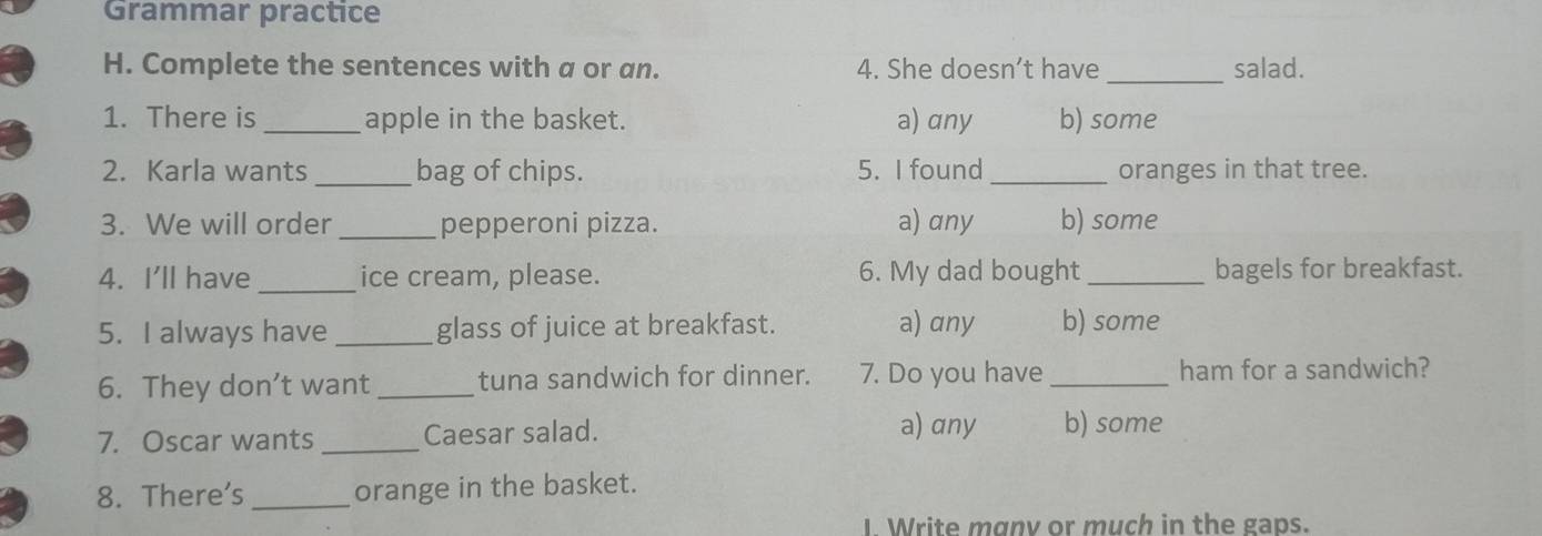 Grammar practice
H. Complete the sentences with a or an. 4. She doesn’t have _salad.
1. There is _apple in the basket. a) any b) some
2. Karla wants_ bag of chips. 5. I found _oranges in that tree.
3. We will order_ pepperoni pizza. a) any b) some
4. I'll have _ice cream, please. 6. My dad bought _bagels for breakfast.
5. I always have _glass of juice at breakfast. a) any b) some
6. They don’t want_ tuna sandwich for dinner. 7. Do you have _ham for a sandwich?
7. Oscar wants_ Caesar salad. a) any b) some
8. There's _orange in the basket.
Write manv or much in the gaps.