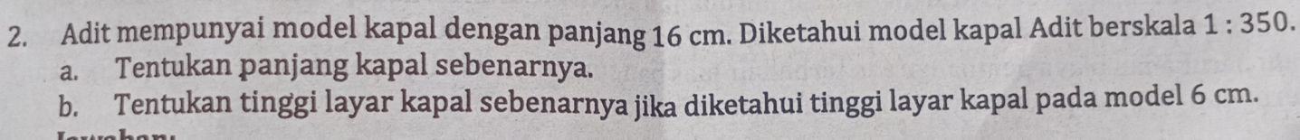 Adit mempunyai model kapal dengan panjang 16 cm. Diketahui model kapal Adit berskala 1:350. 
a. Tentukan panjang kapal sebenarnya. 
b. Tentukan tinggi layar kapal sebenarnya jika diketahui tinggi layar kapal pada model 6 cm.