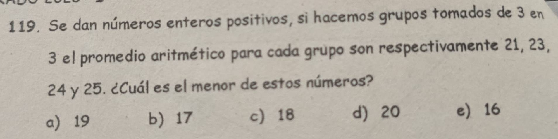 Se dan números enteros positivos, si hacemos grupos tomados de 3 en
3 el promedio aritmético para cada grupo son respectivamente 21, 23,
24 y 25. ¿Cuál es el menor de estos números?
c 18 d) 20
a 19 b) 17 e 16