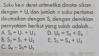 Suku ke-n deret aritmetika dinota- sikan
dengan =U_n dan jumlah n suku pertama 
dinotasikan dengan S_n dengan demikian
pernyataan berikut yang salah adalah...
A. S_2=U_1+U_2 D. U_5=S_5+S_4
B. S_2=S_1+U_2 E. S_5=S_4+U_5
C. S_4-S_3=U_3