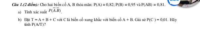 Câu 1.(2 điểm): Cho hai biến cố A, B thỏa mãn: P(A)=0,82; P(B)=0,95 và P(AB)=0,81. 
a) Tính xác suất P(overline A.overline B). 
b) Đặt T=A+B+C với C là biến cố xung khắc với biến cố A+B. Giả sin P(C)=0,01. Hãy 
tính P(A/T)