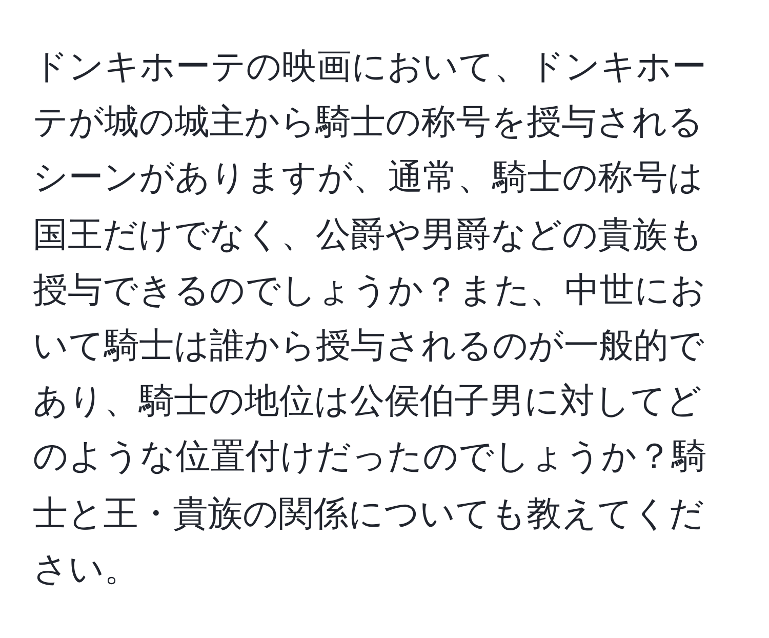 ドンキホーテの映画において、ドンキホーテが城の城主から騎士の称号を授与されるシーンがありますが、通常、騎士の称号は国王だけでなく、公爵や男爵などの貴族も授与できるのでしょうか？また、中世において騎士は誰から授与されるのが一般的であり、騎士の地位は公侯伯子男に対してどのような位置付けだったのでしょうか？騎士と王・貴族の関係についても教えてください。