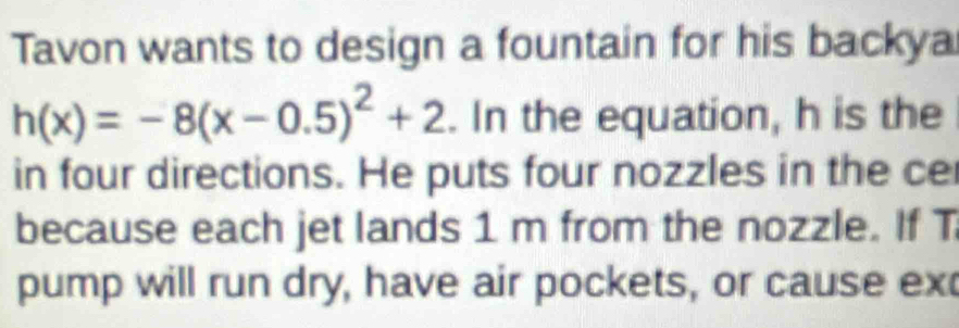 Tavon wants to design a fountain for his backya
h(x)=-8(x-0.5)^2+2. In the equation, h is the 
in four directions. He puts four nozzles in the ce 
because each jet lands 1 m from the nozzle. If T 
pump will run dry, have air pockets, or cause ex