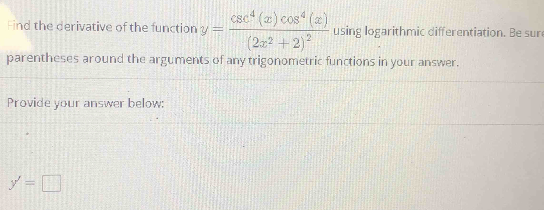 Find the derivative of the function y=frac csc^4(x)cos^4(x)(2x^2+2)^2 using logarithmic differentiation. Be sur 
parentheses around the arguments of any trigonometric functions in your answer. 
Provide your answer below:
y'=□