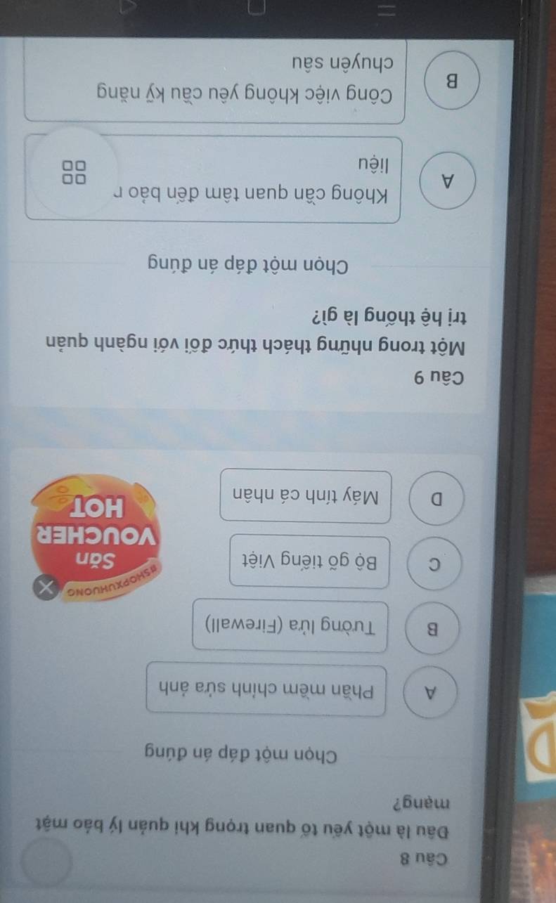 Đâu là một yếu tố quan trọng khi quản lý báo mật
mạng?
D
Chọn một đáp án đúng
A Phần mềm chính sửa ảnh
B Tường lửa (Firewall)
ISHOPXUHUONG
C Bộ gõ tiếng Việt Săn
VOUCHER
D Máy tính cá nhân
HOT
Câu 9
Một trong những thách thức đối với ngành quản
trị hệ thống là gì?
Chọn một đáp án đúng
Không cần quan tâm đến bảo r
A
□□
liệu
B
Công việc không yêu cầu kỹ năng
chuyên sâu
=