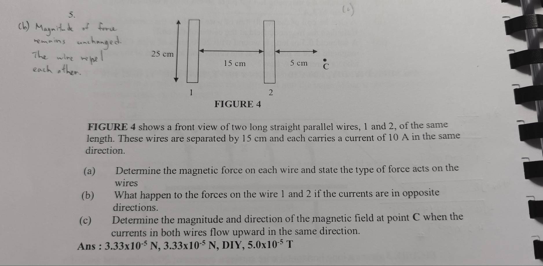 FIGURE 4 
FIGURE 4 shows a front view of two long straight parallel wires, 1 and 2, of the same 
length. These wires are separated by 15 cm and each carries a current of 10 A in the same 
direction. 
(a) Determine the magnetic force on each wire and state the type of force acts on the 
wires 
(b) What happen to the forces on the wire 1 and 2 if the currents are in opposite 
directions. 
(c) Determine the magnitude and direction of the magnetic field at point C when the 
currents in both wires flow upward in the same direction. 
Ans : 3.33* 10^(-5)N, 3.33* 10^(-5)N, D IY, 5.0* 10^(-5)T