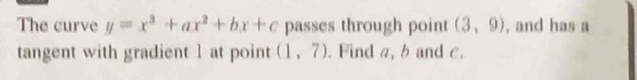 The curve y=x^3+ax^2+bx+c passes through point (3,9) , and has a 
tangent with gradient 1 at point (1,7). Find a, b and c.