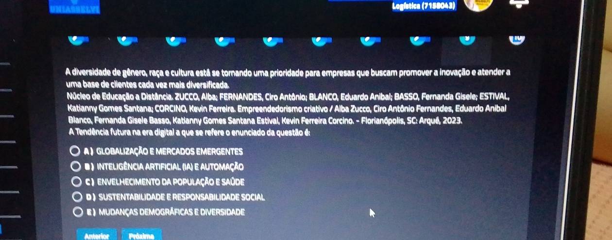 Logística (7158043)
A diversidade de gênero, raça e cultura está se tornando uma prioridade para empresas que buscam promover a inovação e atender a
uma base de clientes cada vez mais diversificada.
Núcleo de Educação a Distância. ZUCCO, Alba; FERNANDES, Ciro Antônio; BLANCO, Eduardo Anibal; BASSO, Fernanda Gisele; ESTIVAL,
Katianny Gomes Santana; CORCINO, Kevin Ferreira. Empreendedorismo criativo / Alba Zucco, Ciro Antônio Fernandes, Eduardo Anibal
Blanco, Fernanda Gisele Basso, Katianny Gomes Santana Estival, Kevin Ferreira Corcino. - Florianópolis, SC: Arqué, 2023.
A Tendência futura na era digital a que se refere o enunciado da questão é:
A ) GLOBALização E MERCADOS EMERGENTES
# ) inteligência Artificial (IA) e AUtomação
C ) envelhecimento da População e Saúde
D  SUSTENTABILIDADE E RESPONSABILIDADE SOCIAL
E ) Mudanças DemogrÁficas e Diversidade
Anterior Práxime