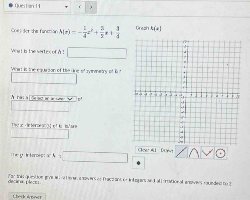 < > 
Consider the function h(x)=- 1/4 x^2+ 3/2 x+ 3/4  Graph h(x)
What is the vertex of h? □  
What is the equation of the line of symmetry of h?
h has a [ Select an answer of 
The x-intercept(s) of h is/are 
Clear All Draw: 
The y -intercept of h is □ □ 
For this question give all rational answers as fractions or integers and all irrational answers rounded to 2
decimal places. 
Check Answer