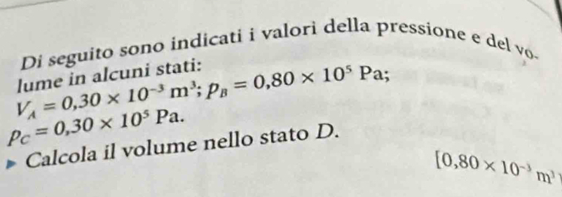 Di seguito sono indicati i valori della pressione e del vo
V_A=0,30* 10^(-3)m^3; p_B=0,80* 10^5Pa; 
lume in alcuni stati:
P_C=0,30* 10^5Pa. 
Calcola il volume nello stato D.
[0,80* 10^(-3)m^3