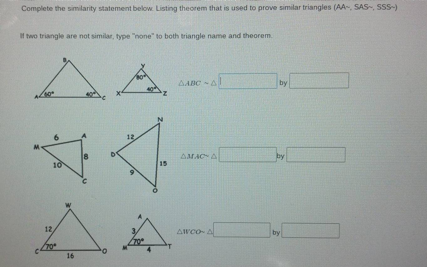 Complete the similarity statement below. Listing theorem that is used to prove similar triangles (AAsim ,SASsim ,SSSsim
If two triangle are not similar, type "none" to both triangle name and theorem.
△ ABCsim △ =□^2^-+frac ^-^-+frac ^-^-=□° by □

△ MACsim △ □ by□
△ WCOsim △ □ by □