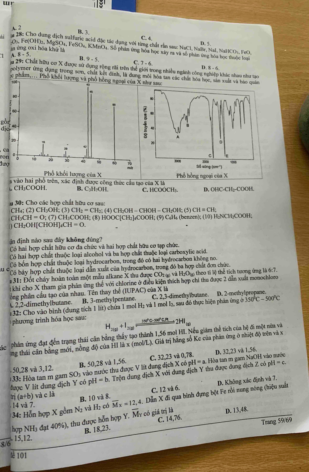 ur
A. 2
B. 3. C. 4.
D. 5.
ái m 28: Cho dung dịch sulfuric acid đặc tác dụng với từng chất rắn sau: NaCl, NaBr, NaI, NaHCO₃, FeO,
in ứng oxi hóa khử là
03, Fe(OH)2, MgSO4, FeSO₄, KMnO4. Số phản ứng hóa học xây ra và số phân ứng hóa học thuộc loại
C1 A. 8-5
B. 9 - 5. C. 7 - 6. D. 8 - 6.
mn 29: Chất hữu cơ X được sử dụng rộng rãi trên thế giới trong nhiều ngành công nghiệp khác nhau như tạo
polymer ứng dụng trong sơn, chất kết dính, là dung môi hòa tan các chất hóa học, sản xuất và bảo quản
c phẩm,.. Phổ khối lượng và phổ hồng ngoại của X như sau:
80
gồr
60
B
dịc40
A
20
D
ca
ron
C E
đượ
3000 2000 1000
Số sóng (cm ¹)
Phổ hồng ngoại của X
a vào hai phố trên, xác định được công thức cấu tạo của X là
. CH₃COOH. B. C_3H_7OH. C. HCOÓCH₃. D. OHC-CH₂-COOH.
u 30: Cho các hợp chất hữu cơ sau:
CH_4; (2) CH_3OH; (3) CH_2=CH_2;(4)CH_2OH-CHOH-CH_2OH; (5) CHequiv CH;
CH_3CH=O;(7)CH_3CC )OH; (8) HOOC[CH_2]_4COOH; (9) C₆H₆ (benzen); (10) H₂NCH I_2CC OH;
) CH_2OH[CHOH]_4CH=0.
ận định nào sau đây không đúng?
Có hai hợp chất hữu cơ đa chức và hai hợp chất hữu cơ tạp chức.
Có hai hợp chất thuộc loại alcohol và ba hợp chất thuộc loại carboxylic acid.
Có bốn hợp chất thuộc loại hydrocarbon, trong đó có hai hydrocarbon không no.
u c Có bảy hợp chất thuộc loại dẫn xuất của hydrocarbon, trong đó ba hợp chất đơn chức.
131: Đốt cháy hoàn toàn một mẫu alkane X thu được CO_2(g) và H_2O_(g) theo tỉ lệ thể tích tương ứng là 6:7
khi cho X tham gia phản ứng thế với chlorine ở điều kiện thích hợp chi thu được 2 dẫn xuất monochloro
ổng phân cấu tạo của nhau. Tên thay thế (IUPAC) của X là
A. 2,2-dimethylbutane. B. 3-methylpentane. C. 2,3-dimethylbutane. D. 2-methylpropane.
132: Cho vào bình (dung tích 1 lít) chứa 1 mol H_2 và 1 mol I₂, sau đó thực hiện phản ứng a350°C-500°C
phương trình hóa học sau:
H_2(g)+I_2(g)xlongequal 350°C-500°C,Pt2HI_(g)
pác phản ứng đạt đến trạng thái cân bằng thấy tạo thành 1,56 mol HI. Nếu giảm thể tích của hệ đi một nửa và
ang thái cân bằng mới, nồng độ của HI là x (mol/L). Giá trị hằng số Kc của phản ứng ở nhiệt độ trên và x
50,28 và 3,12. B. 50,28 và 1,56. C. 32,23 và 0,78. D. 32,23 và 1,56.
33: Hòa tan m gam SO_3 vào nước thu được V lít dung dịch X có pH=a. Hòa tan m gam NaOH vào nước
được V lít dung dịch Y có pH =b 9. Trộn dung dịch X với dung dịch Y thu được dung dịch Z có pH=c.
tri(a+b)vacla
B. 10 và 8. C. 12 và 6. D. Không xác định và 7.
* 34: Hỗn hợp X gồm N_2 và H_2 có overline Mx=12,4. Dẫn X đi qua bình đựng bột Fe rồi nung nóng (hiệu suất
14 và 7.
C. 14,76. D. 13,48.
hợp NH3 đạt 40%), thu được hỗn hợp Y. overline M_Y có giá trị là
Trang 59/69
B. 18,23.
8/6  15,12.
lè 101