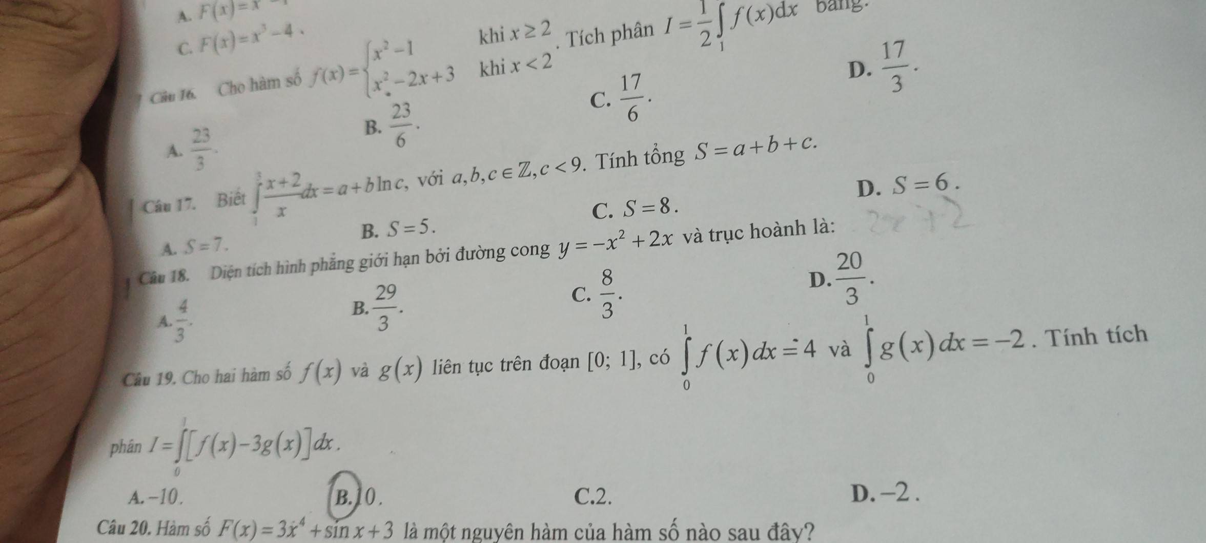 A. F(x)=x
C. F(x)=x^3-4. 
Câu 16. Cho hàm số f(x)=beginarrayl x^2-1khix≥ 2 x^2-2x+3khix<2endarray.. Tích phân I= 1/2 ∈t _1f(x)dx
bang
C.  17/6 .
D.  17/3 . 
A.  23/3 .
B.  23/6 . 
Câu 17. Biết ∈tlimits _1^(3frac x+2)xdx=a+bln c. , với a, b, c∈ Z, c<9</tex> . Tính tổng S=a+b+c.
D. S=6.
A. S=7. B. S=5. C. S=8. 
Câu 18. Diện tích hình phẳng giới hạn bởi đường cong y=-x^2+2x và trục hoành là:
A.  4/3 .
B.  29/3 .
C.  8/3 .
D.  20/3 . 
Câu 19. Cho hai hàm số f(x) và g(x) liên tục trên đoạn [0;1] , có ∈tlimits _0^(1f(x)dx=4 và ∈tlimits _0^1g(x)dx=-2. Tính tích
phân I=∈t [f(x)-3g(x)]dx.
A. -10. B. 10. C. 2. D. -2.
Câu 20. Hàm số F(x)=3x^4)+sin x+3 là một nguyên hàm của hàm số nào sau đây?