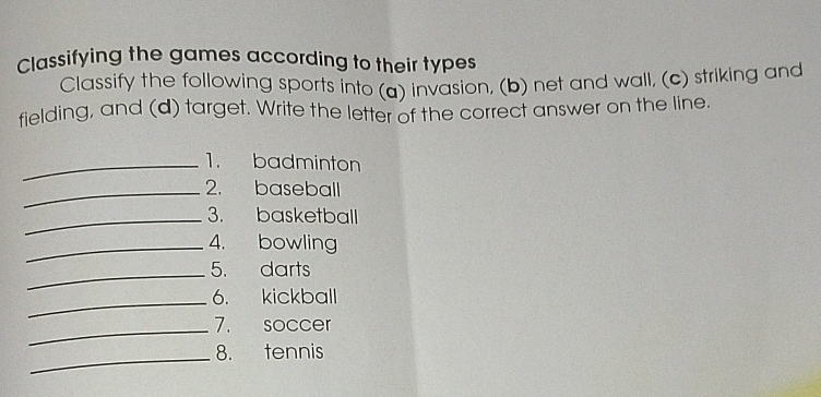 Classifying the games according to their types 
Classify the following sports into (a) invasion, (b) net and wall, (c) striking and 
fielding, and (d) target. Write the letter of the correct answer on the line. 
_1. badminton 
_2. baseball 
_3. basketball 
_4. bowling 
_5. darts 
_6. kickball 
_7. soccer 
_8. tennis