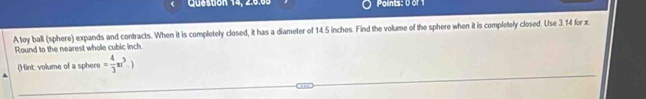 Question 14, 2.6.65 Points: 0 or 1 
A toy ball (sphere) expands and contracts. When it is completely closed, it has a diameter of 14.5 inches. Find the volume of the sphere when it is completely closed. Use 3.14 for z
Round to the nearest whole cubic inch
(Hint: volume of a sphere = 4/3 π r^3.)