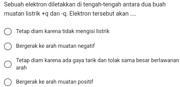 Sebuah elektron diletakkan di tengah-tengah antara dua buah
muatan listrik +q dan -q. Elektron tersebut akan ....
Tetap diam karena tidak mengisi listrik
Bergerak ke arah muatan negatif
Tetap diam karena ada gaya tarik dan tolak sama besar berlawanan
arah
Bergerak ke arah muatan positif