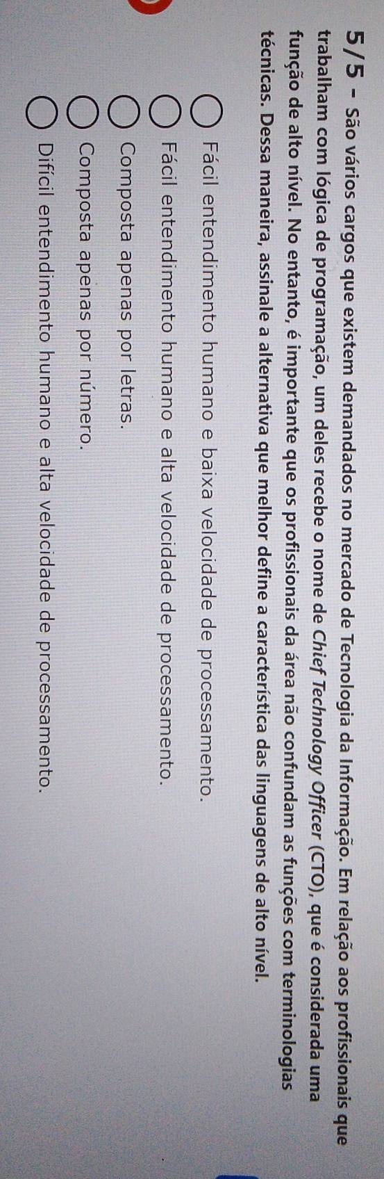 5/5 - São vários cargos que existem demandados no mercado de Tecnologia da Informação. Em relação aos profissionais que
trabalham com lógica de programação, um deles recebe o nome de Chief Technology Officer (CTO), que é considerada uma
função de alto nível. No entanto, é importante que os profissionais da área não confundam as funções com terminologias
técnicas. Dessa maneira, assinale a alternativa que melhor define a característica das linguagens de alto nível.
Fácil entendimento humano e baixa velocidade de processamento.
Fácil entendimento humano e alta velocidade de processamento.
Composta apenas por letras.
Composta apenas por número.
Difícil entendimento humano e alta velocidade de processamento.