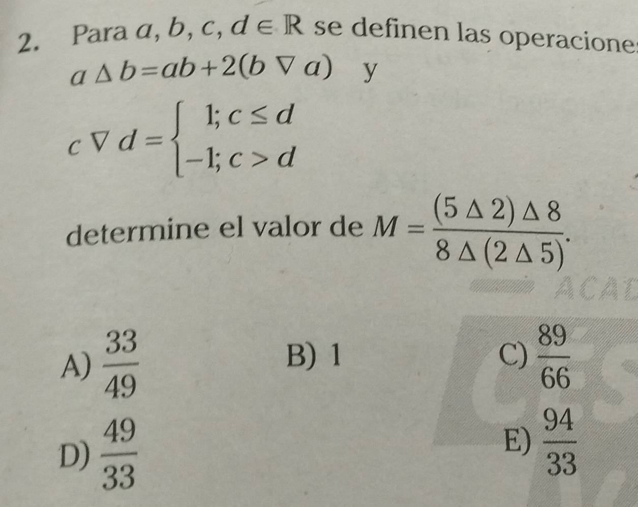 Para a, b, c, ,d∈ R se definen las operacione
a △ b=ab+2(bVa) y
cVd=beginarrayl l;c≤ d -1;c>dendarray.
determine el valor de M= (5△ 2)△ 8/8△ (2△ 5) .
A)  33/49 
B) 1 C)  89/66 
E)
D)  49/33   94/33 