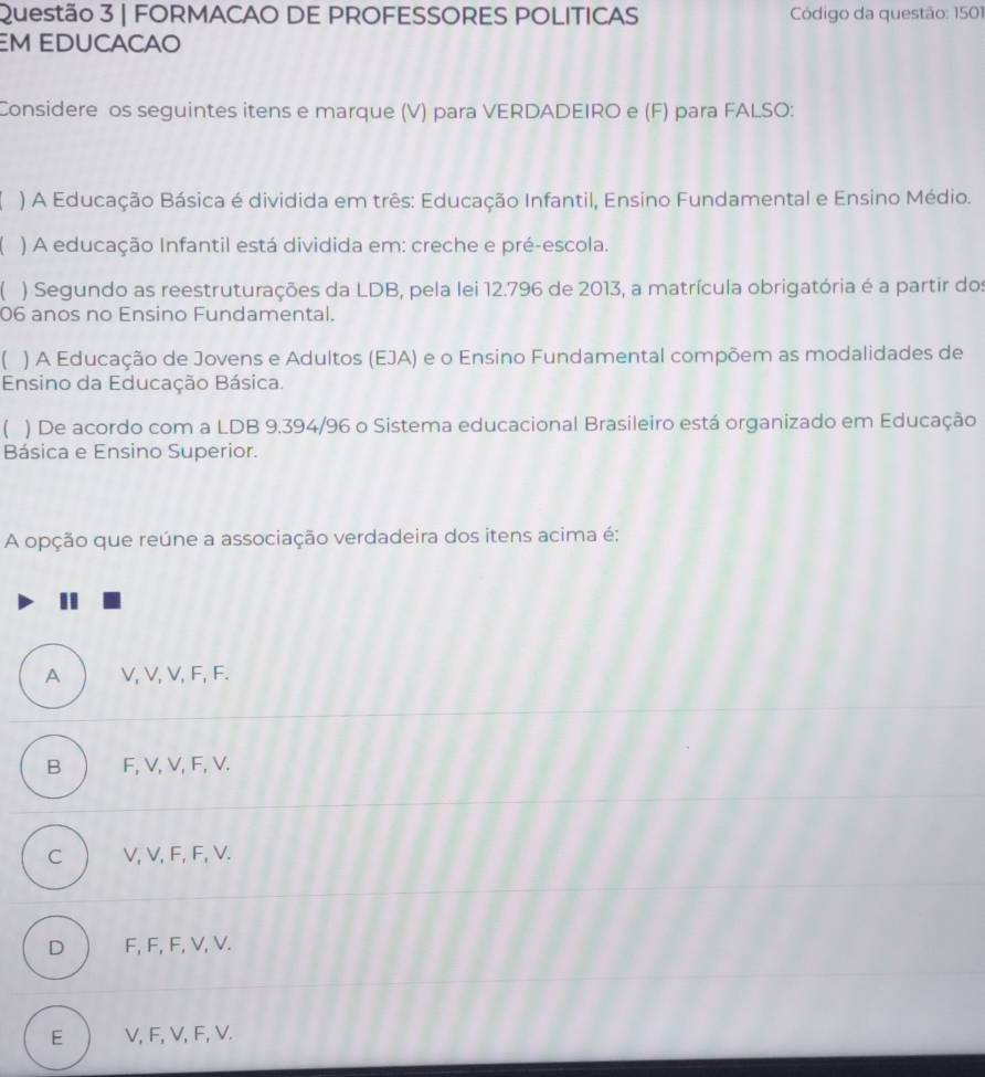 FORMACAO DE PROFESSORES POLITICAS Código da questão: 1501
M EDUCACAO
Considere os seguintes itens e marque (V) para VERDADEIRO e (F) para FALSO:
) A Educação Básica é dividida em três: Educação Infantil, Ensino Fundamental e Ensino Médio.
) A educação Infantil está dividida em: creche e pré-escola.
) Segundo as reestruturações da LDB, pela lei 12.796 de 2013, a matrícula obrigatória é a partir dos
06 anos no Ensino Fundamental.
) A Educação de Jovens e Adultos (EJA) e o Ensino Fundamental compõem as modalidades de
Ensino da Educação Básica.
) De acordo com a LDB 9.394 /96 o Sistema educacional Brasileiro está organizado em Educação
Básica e Ensino Superior.
A opção que reúne a associação verdadeira dos itens acima é;
A V, V, V, F, F.
B F, V, V, F, V.
C V, V, F, F, V.
D F, F, F, V, V.
E V, F, V, F, V.