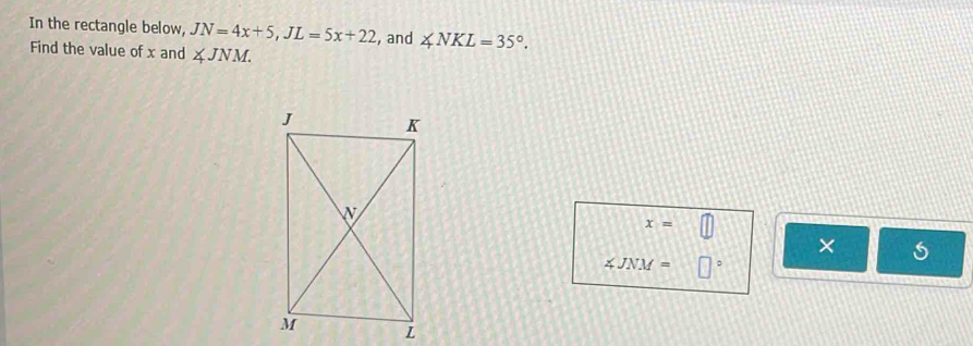 In the rectangle below, JN=4x+5, JL=5x+22 , and ∠ NKL=35°. 
Find the value of x and ∠ JNM.
x= || 
× s
∠ JNM= □°