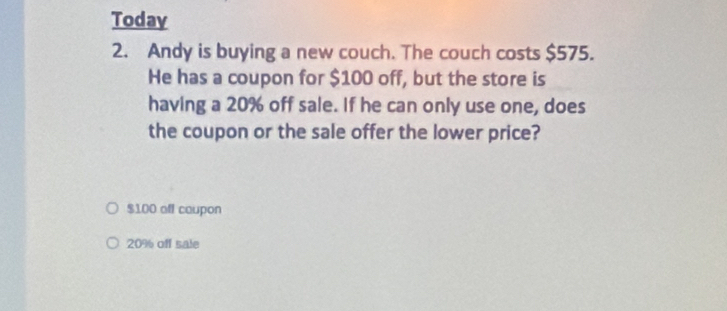 Today 
2. Andy is buying a new couch. The couch costs $575. 
He has a coupon for $100 off, but the store is 
having a 20% off sale. If he can only use one, does 
the coupon or the sale offer the lower price?
$100 off caupon
20% off sale