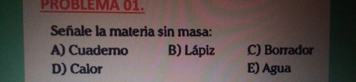 PROBLEMA 01.
Señale la materia sin masa:
A) Cuadero B) Lápiz C) Borrador
D) Calor E) Agua