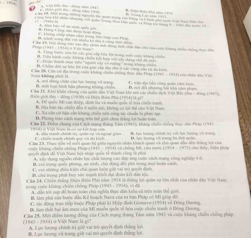 -1954). dân ch
A. Việt Bắc thu - đông năm 1947.
a C. Biên giới thu - đông năm 1950. B. Điện Biên Phú năm 1954.
D. Trung Lào năm 1953.
Câu 18. Một trong những nguyên tắc quan trọng của Đảng và Chính phủ nước Việt Nam Dân chủ
12- 1946) là
Cộng hòa khi nhân nhượng với quân Trung Hoa Dân quốc và Pháp (từ tháng 9 - 1945 đến trước 19 -
A. đâm bảo về an ninh quốc gia.
B. Đảng Cộng sản được hoạt động.
C. không chấp nhận nằm trong liên hiệp của Pháp.
D. tránh xung đột với nhiều kẻ thù ở cùng thời điểm.
Cầu 19. Nội dung nào sau đây phản ánh đúng tính chất dân chủ của cuộc kháng chiến chống thực dân
Pháp (1945 - 1954) ở Việt Nam?
A. Từng bước xóa bỏ các giai cấp bóc lột trong suốt cuộc kháng chiến.
B. Tiến hành cuộc kháng chiến kết hợp với xây dựng chế độ mới.
C. Hoàn thành mục tiêu “người cây có ruộng” trong kháng chiến.
D. Chẩm dứt sự bóc lột của giai cấp địa chủ ở các vùng căn cứ du kích.
Câu 20. Căn cứ địa trong cuộc kháng chiến chống thực dân Pháp (1945-1954 ) của nhân dân Việt
Nam không phải là
A. nơi đứng chân của lực lượng vũ trang. C. trận địa tiến công quân xâm lược.
B. một loại hình hậu phương kháng chiến. D. nơi đổi phương bất khả xâm phạm.
Câu 21. Khó khăn chung của quân dân Việt Nam khi mở các chiến dịch Việt Bắc (thu - đông (1947),
Biên giới thu - đồng (1950) và Điện Biên Phủ (1954) là gi?
A. Để quốc Mĩ can thiệp, dính líu và muốn quốc tế hóa chiến tranh.
B. Địa bàn tác chiến đều ở miền núi, không có lợi thế cho Việt Nam.
C. Xa căn cứ hậu cần kháng chiến nên công tác chuẩn bị phức tạp.
D. Phong trào cách mạng trên thế giới chưa thắng lợi hoàn toàn.
Câu 22. Điểm chung của Cách mạng tháng Tám (1945), kháng chiến chống thực dân Pháp (1945 -
1954) ở Việt Nam là có sự kết hợp của
A. đấu tranh chính trị, quân sự và ngoại giao. B. lực lượng chính trị với lực lượng vũ trang.
C. chiến tranh chính quy và du kích. D. lực lượng vũ trang ba thứ quân.
Câu 23. Thực tiễn về mối quan hệ giữa nguyên nhân khách quan và chủ quan dẫn dến thắng lợi của
cuộc kháng chiến chống Pháp (1945 - 1954) và chống Mĩ, cứu nước (1954-1975) )  cho thấy, biện pháp
quyết định đề Việt Nam hội nhập quốc tế thành công là phải
A. xây dựng nguồn nhân lực chất lượng cao đáp ứng cuộc cách mạng công nghiệp 4.0.
B. coi trọng quốc phòng, an ninh, chủ động đổi phó trong mọi hoàn cảnh.
C. coi những điều kiện chủ quan luôn giữ vai trò quyết định.
D. chú trọng phát huy sức mạnh khối đại đoàn kết dân tộc.
Câu 24. Chiến thắng Điện Biên Phủ năm 1954 là thắng lợi quân sự lớn nhất của nhân dân Việt Nam
trong cuộc kháng chiến chống Pháp (1945 - 1954), vì đã
A. dẫn tới sup đồ hoàn toàn chủ nghĩa thực dân kiểu cũ trên toàn thế giới.
B. làm phá sản bước đầu Kế hoạch Nava của tư bản Pháp có Mĩ giúp đỡ.
C. tác động trực tiếp buộc Pháp phải kí Hiệp định Giơnevơ (1954) về Đông Dương.
D. làm thất bại âm mưu của Mĩ muốn quốc tế hóa cuộc chiến tranh ở Đông Dương.
Câu 25. Một điểm tương đồng của Cách mạng tháng Tám năm 1945 và cuộc kháng chiến chống pháp
(1945 - 1954) ở Việt Nam là gì?
A. Lực lượng chính trị giữ vai trò quyết định thắng lợi.
B. Lực lượng vũ trang giữ vai trò quyết định thắng lợi.