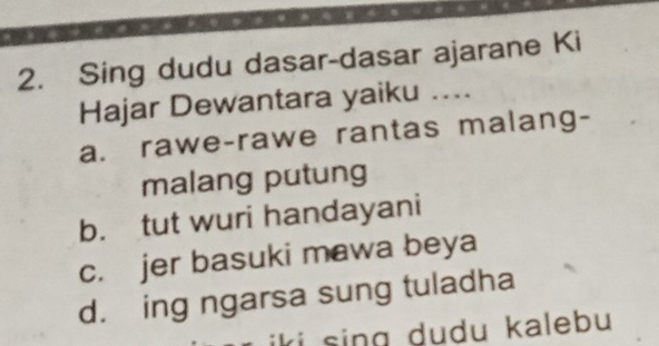 Sing dudu dasar-dasar ajarane Ki
Hajar Dewantara yaiku ....
a. rawe-rawe rantas malang-
malang putung
b. tut wuri handayani
c. jer basuki mawa beya
d. ing ngarsa sung tuladha
iki sing dudu kalebu