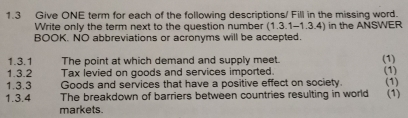 1.3 Give ONE term for each of the following descriptions/ Fill in the missing word. 
Write only the term next to the question number (1.3.1-1.3.4) in the ANSWER 
BOOK. NO abbreviations or acronyms will be accepted. 
1.3.1 The point at which demand and supply meet. 
(1) 
1.3.2 Tax levied on goods and services imported. 
1.3.3 Goods and services that have a positive effect on society. (1) 
1.3.4 The breakdown of barriers between countries resulting in world (1) (1) 
markets.