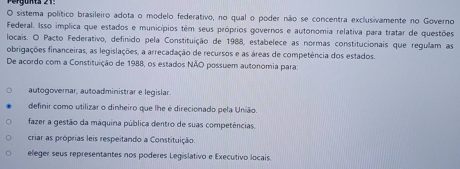 Pergünta 21:
O sistema político brasileiro adota o modelo federativo, no qual o poder não se concentra exclusivamente no Governo
Federal. Isso implica que estados e municípios têm seus próprios governos e autonomia relativa para tratar de questões
locais. O Pacto Federativo, definido pela Constituição de 1988, estabelece as normas constitucionais que regulam as
obrigações financeiras, as legislações, a arrecadação de recursos e as áreas de competência dos estados.
De acordo com a Constituição de 1988, os estados NÃO possuem autonomia para:
autogovernar, autoadministrar e legislar.
definir como utilizar o dinheiro que lhe é direcionado pela União.
fazer a gestão da máquina pública dentro de suas competências.
criar as próprias leis respeitando a Constituição.
eleger seus representantes nos poderes Legislativo e Executivo locais.