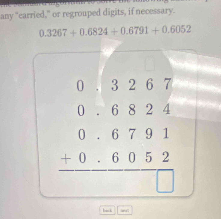 any “carried,” or regrouped digits, if necessary.
0.3267+0.6824+0.6791+0.6052
beginarrayr 0&1&3&2&6&7 0&6&8&2&4 0&6&7&9&1 0&6&0&5&2 hline □ &□ &□ &□ endarray
back next