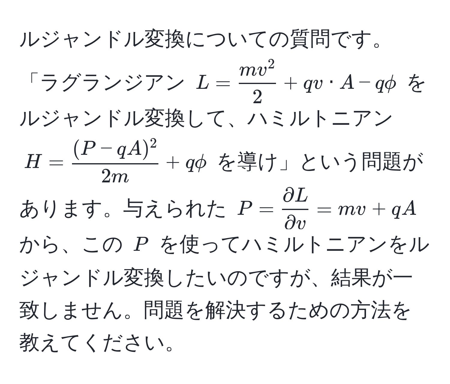 ルジャンドル変換についての質問です。「ラグランジアン $L = fracmv^22 + qv · A - qphi$ をルジャンドル変換して、ハミルトニアン $H =  ((P - qA)^2)/2m  + qphi$ を導け」という問題があります。与えられた $P =  partial L/partial v  = mv + qA$ から、この $P$ を使ってハミルトニアンをルジャンドル変換したいのですが、結果が一致しません。問題を解決するための方法を教えてください。