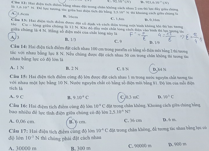 C. 92.10^(-9)(N) D. 921,6.10^(-27)(N)
Câu 12: Hai điện tích điểm bằng nhau đặt trong chân không cách nhau 2 cm thì lực đầy giữa chúng
là 1.6.10^(-4)N. Để lực tương tác giữa hai điện tích đó bằng 2,5.10^(-4)N thi khoảng cách giữa chúng là
A.)1,6cm B. 16cm C. 1,6m D. 0,16m
Câu 13: Hai điện tích điểm được đặt cố định và cách điện trong một bình không khí thì lực tương
tác Cu - lông giữa chúng là 12 N. Khi đỗ đầy một chất lòng cách điện vào bình thì lực tương tác
giữa chúng là 4 N. Hằng số điện môi của chất lóng này là
A3
B. 1/3 C. 9 D. 1/9
Câu 14: Hai điện tích điểm đặt cách nhau 100 cm trong parafin có hằng số điện môi bằng 2 thì tương
tác với nhau bằng lực 8 N. Nếu chúng được đặt cách nhau 50 cm trong chân không thì tương tác
nhau bằng lực có độ lớn là
A. 1 N B. 2 N C. 8 N D. 64 N
Câu 15: Hai điện tích điểm cùng độ lớn được đặt cách nhau 1 m trong nước nguyên chất tương tác
với nhau một lực bằng 10 N. Nước nguyên chất có hằng số điện môi bằng 81. Độ lớn của mỗi điện
tích là
A. 9 C B. 9.10^(-8)C C,0,3 mC D. 10^(-3)C
Câu 16: Hai điệm tích điểm cùng độ lớn 10^(-9)C đặt trong chân không. Khoảng cách giữa chúng bằng
bao nhiêu đề lực tĩnh điện giữa chúng có độ lớn 2,5.10^(-6)N
A. 0,06 cm. B. 6 cm. C. 36 cm D. 6 m.
Câu 17: Hai điện tích điểm cùng độ lớn 10^(-4)C đặt trong chân không, đề tương tác nhau bằng lực có
độ lớn 10^(-3)N thì chúng phải đặt cách nhau
A. 30000 m B. 300 m C. 90000 m D. 900 m