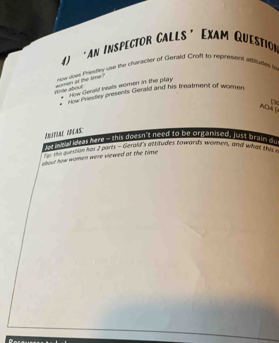 ‘an Inspector Calls’ Exam Question 
How does Priestley use the character of Gerald Croft to represent attitudes to 
Write about: women at the time? 
How Gerald treats women in the play 
How Priestley presents Gerald and his treatment of women 
[3 
AO4 [4 
INITIAL IDEAS: 
Jot initial ideas here - this doesn’t need to be organised, just brain dur 
Tip: this question has 2 parts - Gerald’s attitudes towards women, and what this ro 
about how women were viewed at the time