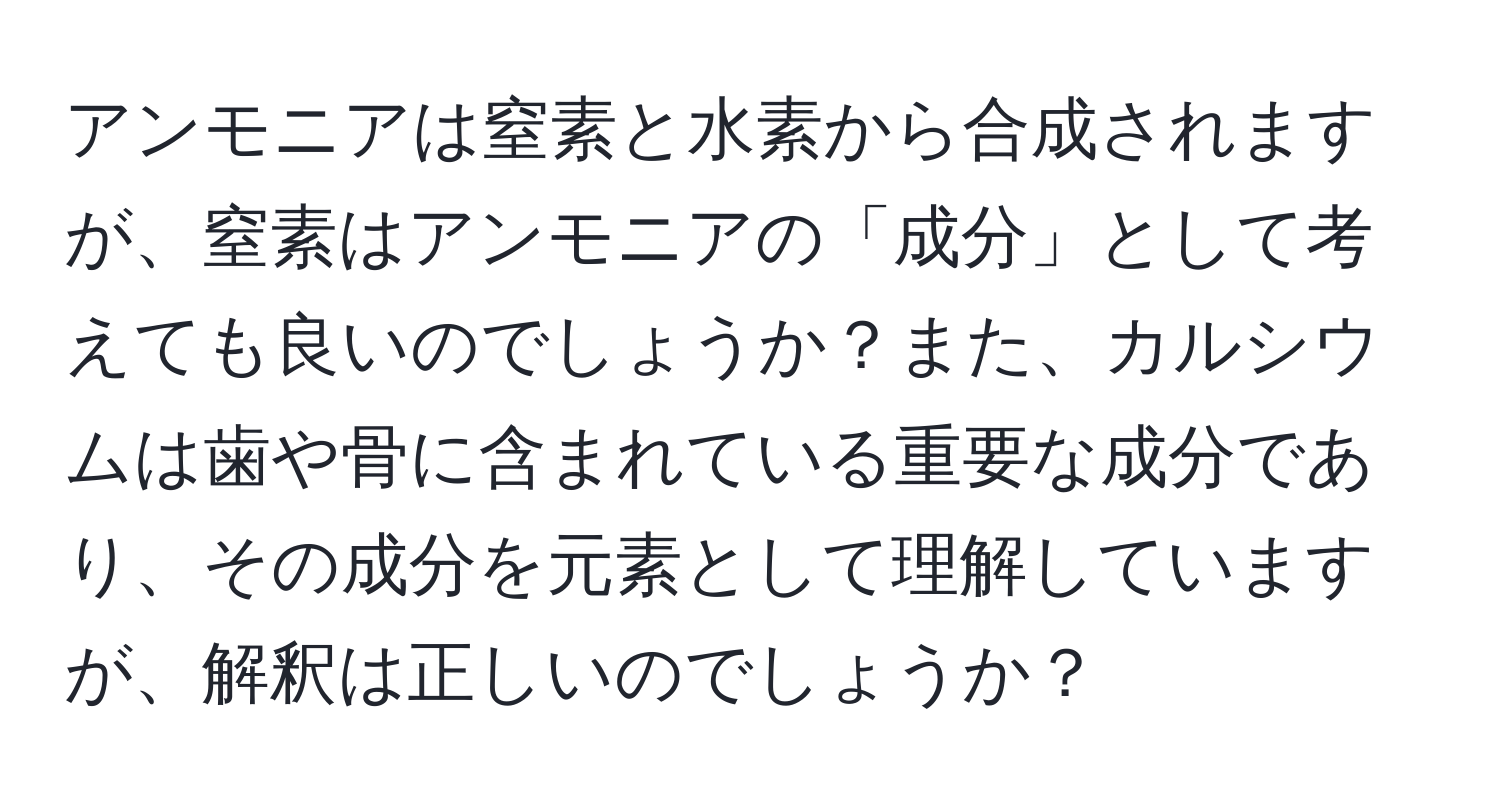 アンモニアは窒素と水素から合成されますが、窒素はアンモニアの「成分」として考えても良いのでしょうか？また、カルシウムは歯や骨に含まれている重要な成分であり、その成分を元素として理解していますが、解釈は正しいのでしょうか？