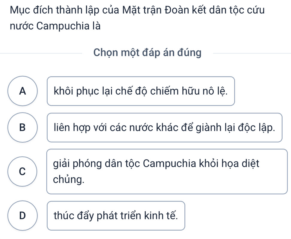 Mục đích thành lập của Mặt trận Đoàn kết dân tộc cứu
nước Campuchia là
Chọn một đáp án đúng
A khôi phục lại chế độ chiếm hữu nô lệ.
B liên hợp với các nước khác để giành lại độc lập.
giải phóng dân tộc Campuchia khỏi họa diệt
C
chủng.
D thúc đẩy phát triển kinh tế.