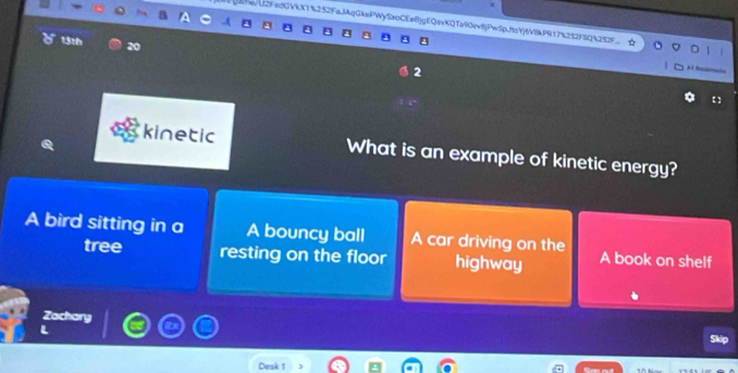 Q3he/U2FedGVkX1%252FaJAqGkePWySxoCEe8jgEQavKQTa90evjPwSpftoYjtV8kPR17%252FSQ%252F
13th 20 2
【1
kinetic What is an example of kinetic energy?
A bird sitting in a A bouncy ball A car driving on the A book on shelf
tree resting on the floor highway
Zachary
Skip
Desk 1