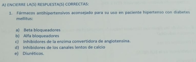 ENCIERRE LA(S) RESPUESTA(S) CORRECTAS:
1. Fármacos antihipertensivos aconsejado para su uso en paciente hipertenso con diabetes
mellitus:
a) Beta bloqueadores
b) Alfa bloqueadores
c) Inhibidores de la enzima convertidora de angiotensina.
d) Inhibidores de los canales lentos de calcio
e) Diuréticos.