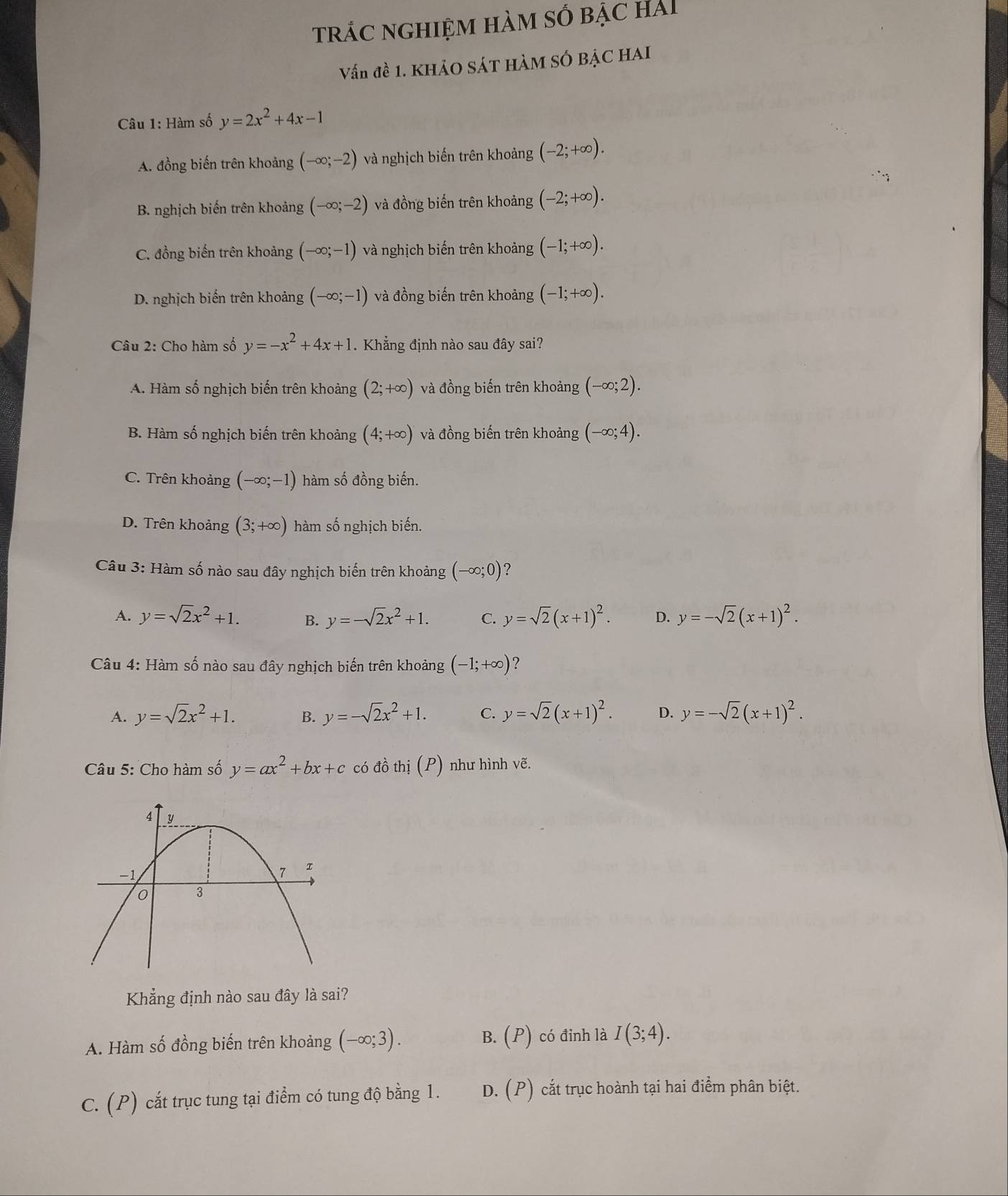 trÁC nghiệm hàm số bẠc hải
Vấn đề 1. KHẢO SÁT HÀM SÓ BẠC HAI
Câu 1: Hàm số y=2x^2+4x-1
A. đồng biến trên khoảng (-∈fty ;-2) và nghịch biến trên khoảng (-2;+∈fty ).
B. nghịch biến trên khoảng (-∈fty ;-2) và đồng biến trên khoảng (-2;+∈fty ).
C. đồng biến trên khoảng (-∈fty ;-1) và nghịch biến trên khoảng (-1;+∈fty ).
D. nghịch biến trên khoảng (-∈fty ;-1) và đồng biến trên khoảng (-1;+∈fty ).
Câu 2: Cho hàm số y=-x^2+4x+1. Khẳng định nào sau đây sai?
A. Hàm số nghịch biến trên khoảng (2;+∈fty ) và đồng biến trên khoảng (-∈fty ;2).
B. Hàm số nghịch biến trên khoảng (4;+∈fty ) và đồng biến trên khoảng (-∈fty ;4).
C. Trên khoảng (-∈fty ;-1) hàm số đồng biến.
D. Trên khoảng (3;+∈fty ) hàm số nghịch biến.
Câu 3: Hàm số nào sau đây nghịch biến trên khoảng (-∈fty ;0) ?
A. y=sqrt(2)x^2+1. B. y=-sqrt(2)x^2+1. C. y=sqrt(2)(x+1)^2. D. y=-sqrt(2)(x+1)^2.
Câu 4: Hàm số nào sau đây nghịch biến trên khoảng (-1;+∈fty ) ?
A. y=sqrt(2)x^2+1. B. y=-sqrt(2)x^2+1. C. y=sqrt(2)(x+1)^2. D. y=-sqrt(2)(x+1)^2.
Câu 5: Cho hàm số y=ax^2+bx+c có đồ thi(P) như hình vẽ.
Khẳng định nào sau đây là sai?
A. Hàm số đồng biến trên khoảng (-∈fty ;3). B. (P) có đinh là I(3;4).
C. (P) cắt trục tung tại điểm có tung độ bằng 1. D. (P) cắt trục hoành tại hai điểm phân biệt.