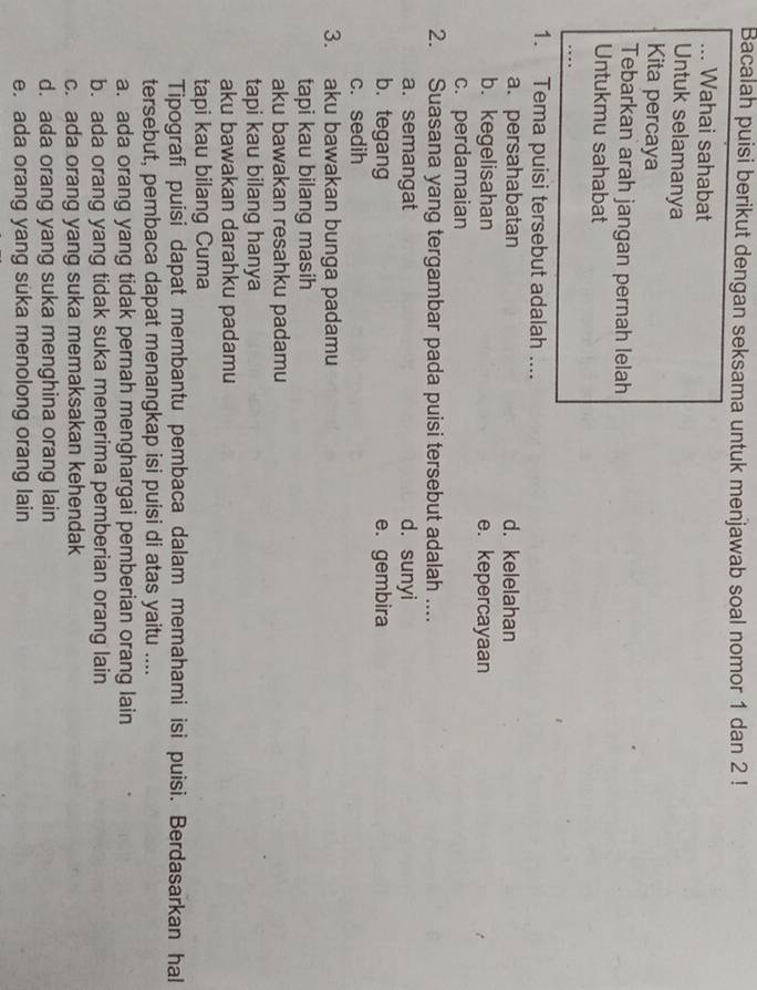 Bacalah puisi berikut dengan seksama untuk menjawab soal nomor 1 dan 2!
_Wahai sahabat
Untuk selamanya
Kita percaya
Tebarkan arah jangan pernah lelah
Untukmu sahabat
1. Tema puisi tersebut adalah ....
a. persahabatan d. kelelahan
b. kegelisahan e. kepercayaan
c. perdamaian
2. Suasana yang tergambar pada puisi tersebut adalah ....
a. semangat d. sunyi
b. tegang e. gembira
c. sedih
3. aku bawakan bunga padamu
tapi kau bilang masih
aku bawakan resahku padamu
tapi kau bilang hanya
aku bawakan darahku padamu
tapi kau bilang Cuma
Tipografi puisi dapat membantu pembaca dalam memahami isi puisi. Berdasarkan hal
tersebut, pembaca dapat menangkap isi puisi di atas yaitu ....
a. ada orang yang tidak pernah menghargai pemberian orang lain
b. ada orang yang tidak suka menerima pemberian orang lain
c. ada orang yang suka memaksakan kehendak
d. ada orang yang suka menghina orang lain
e. ada orang yang suka menolong orang lain