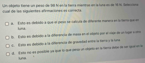 Un objeto tiene un peso de 98 N en la tierra mientras en la luna es de 16 N. Selecciona
cual de las siguientes afirmaciones es correcta.
a. Esto es debido a que el peso se calcula de diferente manera en la tierra que en
luna.
b. Esto es debido a la diferencia de masa en el objeto por el viaje de un lugar a otro
c. Esto es debido a la diferencia de gravedad entre la tierra y la luna
d. Esto no es posible ya que lo que pesa un objeto en la tierra debe de ser igual en la
luna.