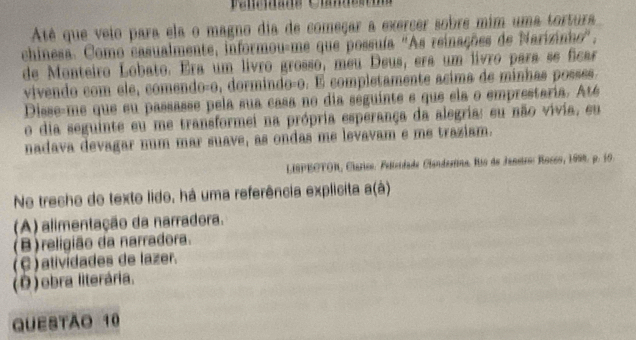 Até que veio para ela o magno dia de começar a exercer sobre mim uma tortura
chinesa. Como casualmente, informou-me que possuía "As reinações de Narizinhe",
de Monteiro Lobato. Era um livão grosso, meu Deus, era um livão para se ficar
vivendo com ele, comendoço, dormindoço. É completamente acima de minhas posses.
Disse-me que su passasse pela sua casa no dia seguinte e que ela o emprestaria. Até
o dia seguinte eu me transformei na própria esperança da alegria: eu não vivia, eu
nadava devagar num mar suave, as ondas me levavam e me traziam.
LISPEOTOR, Clarico: Felíeidade Clandestina. Rio de Janstro: Rocoo, 1998. p. 10.
No trecho de texto lido, há uma referência explicita a(à)
(A) alimentação da narradora.
(B)religião da narradora.
(C)atividades de lazer.
(Ô ) obra literária.
QUESTÃO 10