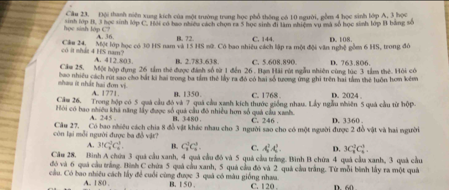 Đội thanh niên xung kích của một trường trung học phổ thông có 10 người, gồm 4 học sinh lớp A, 3 học
sinh lớp B, 3 học sinh lớp C. Hỏi có bao nhiều cách chọn ra 5 học sinh đi làm nhiệm vụ mã số học sinh lớp B bằng số
học sinh lớp C?
A. 36. B. 72. C. 144. D. 108.
Câu 24. Một lớp học có 30 HS nam và 15 HS nữ. Có bao nhiều cách lập ra một đội văn nghệ gồm 6 HS, trong đó
có ít nhất 4 HS nam?
A. 412.803. B. 2.783.638. C. 5.608.890. D. 763.806.
Câu 25. Một hộp đựng 26 tấm thẻ được đánh số từ 1 đến 26 . Bạn Hải rút ngẫu nhiên cùng lúc 3 tấm thẻ. Hỏi có
bao nhiều cách rút sao cho bất kì hai trong ba tầm thẻ lấy ra đó có hai số tương ứng ghi trên hai tầm thẻ luôn hơn kém
nhau ít nhất hai đơn vị.
A. 1771. B. 1350. C. 1768 . D. 2024 .
Câu 26. Trong hộp có 5 quả cầu đó và 7 quả cầu xanh kích thước giống nhau. Lấy ngẫu nhiên 5 quả cầu từ hộp.
Hỏi có bao nhiều khả năng lấy được số quả cầu đỏ nhiều hơn số quả cầu xanh.
A. 245 . B. 3480 C. 246 . D. 3360 .
Câu 27.   Có bao nhiều cách chia 8 đồ vật khác nhau cho 3 người sao cho có một người được 2 đồ vật và hai người
còn lại mỗi người được ba đồ vật?
A. 3!C_8^2C_6^3. B. C_8^2C_6^3. C. A_8^2A_6^3. D. 3C_8^2C_6^3.
Câu 28. Bình A chứa 3 quả cầu xanh, 4 quả cầu đó và 5 quả cầu trắng. Bình B chứa 4 quả cầu xanh, 3 quả cầu
đó và 6 quả cầu trắng. Bình C chứa 5 quả cầu xanh, 5 quả cầu đỏ và 2 quả cầu trắng. Từ mỗi bình lấy ra một quả
cầu. Có bao nhiêu cách lấy đề cuối cùng được 3 quả có màu giống nhau.
A. 180 . B. 1 50 , C. 120 . D. 60