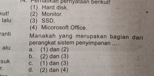 Peratikan pernyataan berikut!
(1) Hard disk.
kut! (2) Monitor.
lalu (3) SSD.
(4) Micorosoft Office.
ranti Manakah yang merupakan bagian dari
perangkat sistem penyimpanan ....
alu a. (1) dan (2)
b. (2) dan (3)
suk c. (1) dan (3)
r. d. (2) dan (4)