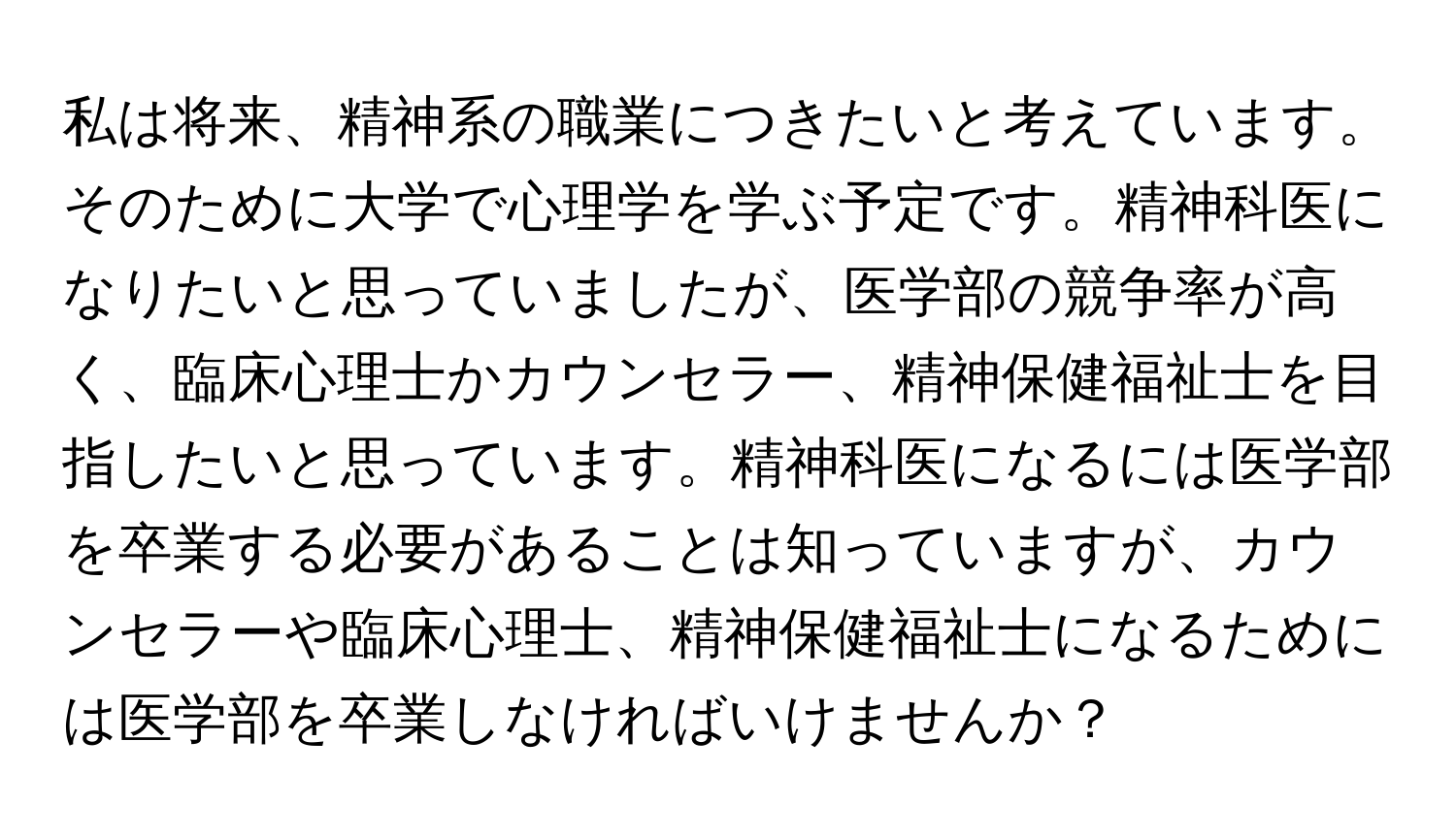 私は将来、精神系の職業につきたいと考えています。そのために大学で心理学を学ぶ予定です。精神科医になりたいと思っていましたが、医学部の競争率が高く、臨床心理士かカウンセラー、精神保健福祉士を目指したいと思っています。精神科医になるには医学部を卒業する必要があることは知っていますが、カウンセラーや臨床心理士、精神保健福祉士になるためには医学部を卒業しなければいけませんか？