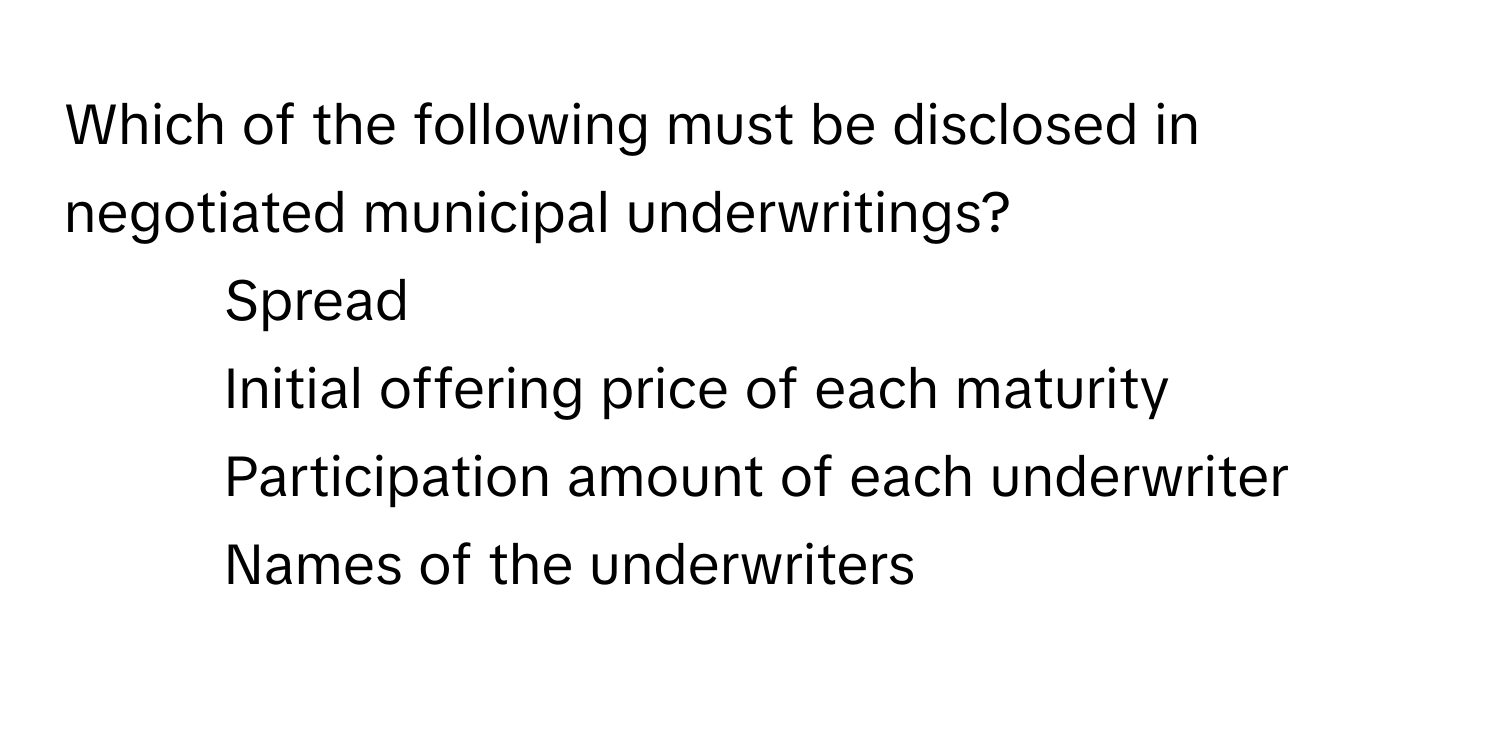 Which of the following must be disclosed in negotiated municipal underwritings?

1) Spread 
2) Initial offering price of each maturity 
3) Participation amount of each underwriter 
4) Names of the underwriters