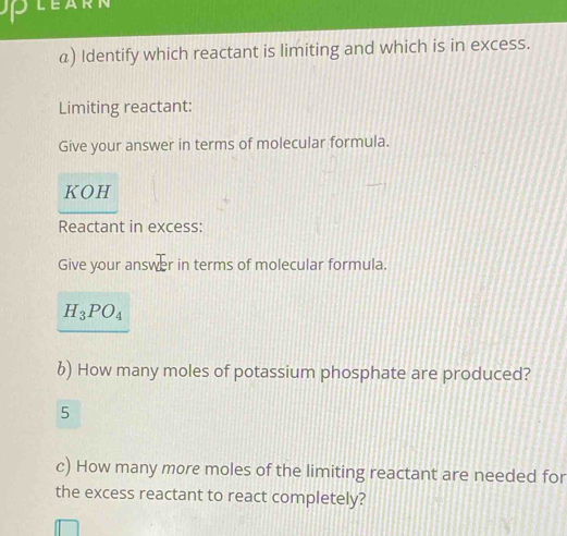 LEARN 
α) Identify which reactant is limiting and which is in excess. 
Limiting reactant: 
Give your answer in terms of molecular formula. 
KOH 
Reactant in excess: 
Give your answer in terms of molecular formula.
H_3PO_4
6) How many moles of potassium phosphate are produced? 
5 
c) How many more moles of the limiting reactant are needed for 
the excess reactant to react completely?