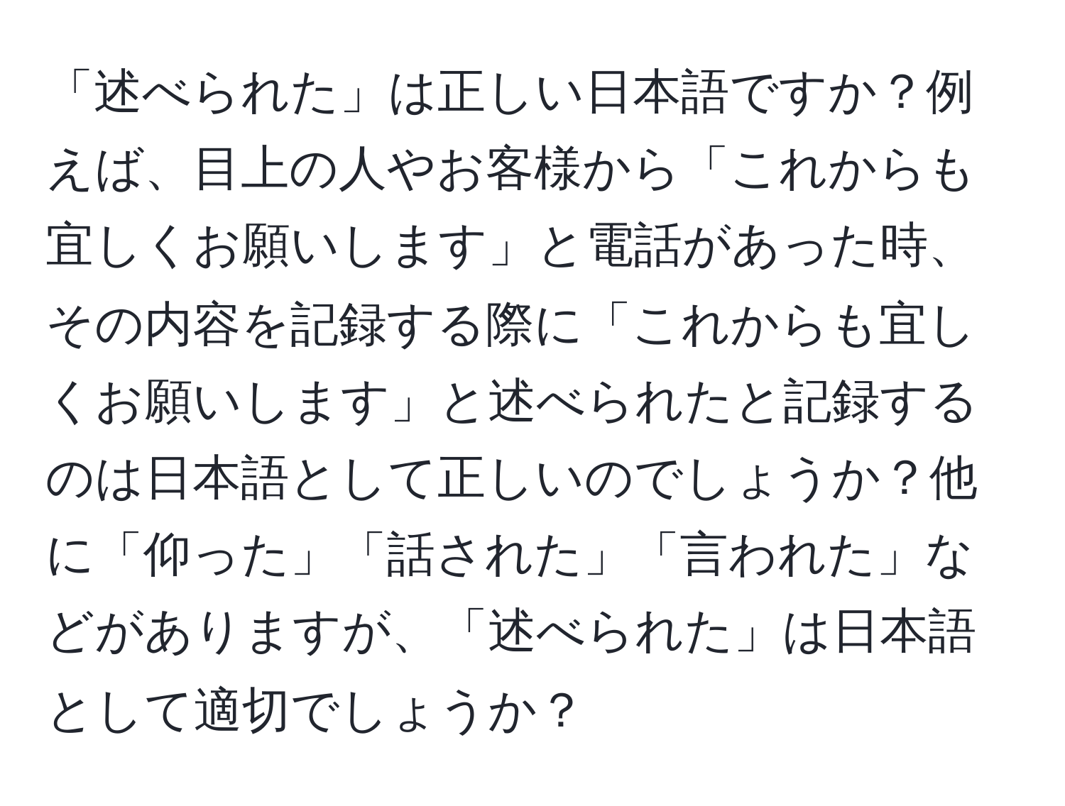 「述べられた」は正しい日本語ですか？例えば、目上の人やお客様から「これからも宜しくお願いします」と電話があった時、その内容を記録する際に「これからも宜しくお願いします」と述べられたと記録するのは日本語として正しいのでしょうか？他に「仰った」「話された」「言われた」などがありますが、「述べられた」は日本語として適切でしょうか？