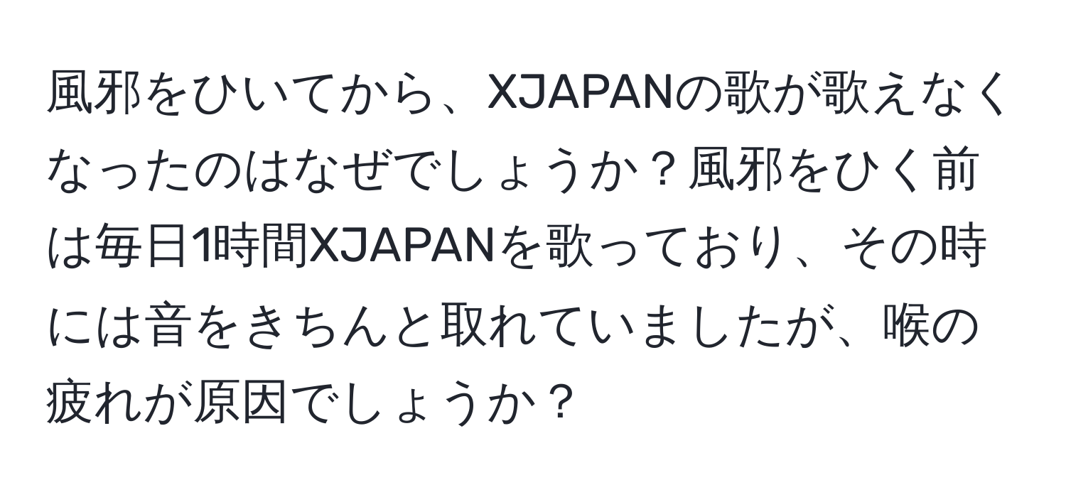 風邪をひいてから、XJAPANの歌が歌えなくなったのはなぜでしょうか？風邪をひく前は毎日1時間XJAPANを歌っており、その時には音をきちんと取れていましたが、喉の疲れが原因でしょうか？