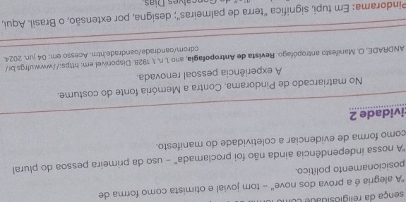 sença da religiosidade co 
''A alegria é a prova dos nove' - tom jovial e otimista como forma de 
posicionamento político. 
''A nossa independência ainda não foi proclamada'' - uso da primeira pessoa do plural 
como forma de evidenciar a coletividade do manifesto. 
:ividade 2 
No matriarcado de Pindorama. Contra a Memória fonte do costume. 
A experiência pessoal renovada. 
ANDRADE, O. Manifesto antropófago. Revista de Antropofagia, ano 1, n. 1, 1928. Disponível em: https://www.ufrgs.br/ 
cdrom/oandrade/oandrade.htm. Acesso em: 04 jun. 2024. 
Pindorama: Em tupi, significa "terra de palmeiras"; designa, por extensão, o Brasil. Aqui, 
calves Días
